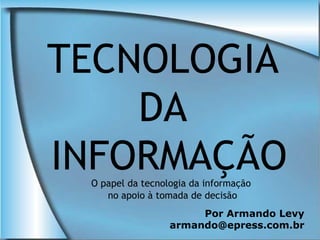 TECNOLOGIA
    DA
INFORMAÇÃO
 O papel da tecnologia da informação
    no apoio à tomada de decisão
                       Por Armando Levy
                  armando@epress.com.br
 