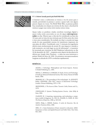 26
INTRODUÇÃO ÀS TECNOLOGIAS DA INFORMAÇÃO E DA COMUNICAÇÃO
N° 1: A Internet (tornada possível pela World Wide Web)
A Internet como a conhecemos se tornou a via de acesso para o
mundo, permitindo às pessoas o acesso a quase tudo com alguns
poucos cliques no mouse. Via World Wide Web, as pessoas podem
ficar atualizadas em relação aos eventos do dia, fazer o download de
músicas e pagar suas contas entre muitas outras coisas.
Quase todos os produtos citados envolvem tecnologia digital e
quase todas estão associadas ao uso de algum microproces-
sador ou chip. Observe que o chip não foi considerado na lista dos
10 mais, pois se trata de uma invenção que foi feita antes dos vinte
e cinco anos considerados. Na verdade um chip é a reunião em larga
escala de uma quantidade enorme de transistores impressos em
uma placa de silício. Considerado como “a invenção da engenharia
elétrica mais revolucionária do século 20, cujo impacto é sentido a
todo momento, em todo lugar na era da informação”, o transistor
foi inventado por cientistas do Bell Telephone Laboratories no dia
16 de dezembro de 1947 – cinqüenta anos depois da descoberta do
elétron por Joseph John Thomson – e valeu aos seus inventores o
prêmio Nobel de física de 1956. Os primeiros microprocessadores
surgiram na década de 1970 e evoluíram rapidamente.
REFERÊNCIAS
AGASSI, J. Technology: Philosophical and Social Aspects. Boston:
D. Reidel Publishing Co., 1985.
BOYLE, C.; WHEALE, P.; SURGESS, B. People, Science and Technology:
A Guide go Advanced Industrial Society. New Jersey: Barnes & Noble
Books, 1984.
BRAHAM, M. L. The grounding of the technologist. In: BUDGETT,
Robin; LEEDHAM, John (Ed.). Aspects of Educational Technology.
London: Pitman Publishing, 1973. v. VII.
BRONOWSKI, J. The Ascent of Man. Toronto: Little, Brown and Co.,
1973.
CHECKLAND, P. Systems Thinking-Systems Practice. John Willy &
Sons, 1981.
CLANCEY, W. J. Acquiring, representing, and evaluating a compe-
tence model of diagnosis. In: CHI, M.; GLASER, R.; FARR, M. (Ed.)
The Nature of Expertise, 1988. p. 343-418.
DAVIS, Philip J.; HERSH, Reuben. O sonho de Descartes. Rio de
Janeiro: Francisco Alves, 1986.
EBEL, R. L. Some limitations of basic research in education. AERA-
Symposium on Basic and Applied Research and Public Police. New York,
Feb. 1967.
tecnologia_informação_2.indd 26 07/04/2011 18:12:29
 