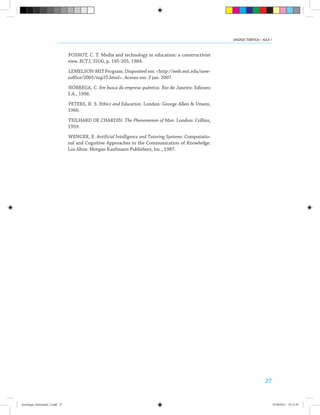 27
FOSNOT, C. T. Media and technology in education: a constructivist
view. ECTJ, 32(4), p. 195-205, 1984.
LEMELSON-MITProgram.Disponívelem:<http://web.mit.edu/new-
soffice/2005/top25.html>. Acesso em: 2 jan. 2007.
NÓBREGA, C. Em busca da empresa quântica. Rio de Janeiro: Ediouro
S.A., 1996.
PETERS, R. S. Ethics and Education. London: George Allen & Unwin,
1966.
TEILHARD DE CHARDIN. The Phenomenon of Man. London: Collins,
1959.
WENGER, E. Artificial Intelligence and Tutoring Systems: Computatio-
nal and Cognitive Approaches to the Communication of Knowledge.
Los Altos: Morgan Kaufmann Publishers, Inc., 1987.
UNIDADE TEMÁTICA I - AULA 1
tecnologia_informação_2.indd 27 07/04/2011 18:12:29
 