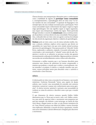 18
INTRODUÇÃO ÀS TECNOLOGIAS DA INFORMAÇÃO E DA COMUNICAÇÃO
Clancey fornece uma interpretação alternativa para o conhecimento
como a habilidade de alguém de participar numa comunidade
e, conseqüentemente, a aprendizagem deve ser vista como “se tor-
nar membro de uma comunidade”. A aquisição da linguagem é um
exemplo típico de uma condição necessária para a participação. Viver
numa comunidade requer conhecimento das regras e seguir as regras
exige aprendizagem. Isto não significa seguir as regras cegamente,
mas requer uma interpretação criativa das regras. Neste particular
Wenger introduz o conceito de comunicação como a contínua inven-
ção de produtos e serviços dentro de uma comunidade. Nesta perspec-
tiva, o educador deve ser visto como um agente a serviço da evolução
da vida através da organização objetiva e subjetiva da aprendizagem.
Ensinar pode ser visto como o uso de vários métodos (exibir, cha-
mar a atenção, enfatizar, explicar certos aspectos que devem ser
aprendidos etc.) para fazer com que certo estado mental aconteça
(processo de aprendizagem). Uma pessoa pode ser “educada”, lendo
livros, explorando o ambiente, viajando e trocando informação em
conversação, e até conversando e “colando” numa sala de aula. Fre-
qüentar a escola ou se submeter ao processo escolar não garante
necessariamente a educação do indivíduo. Algumas práticas correntes
nas escolas são reconhecidamente contra e talvez anti-educativas.
Certamente a melhor maneira que o ser humano descobriu para
aumentar suas chances de sobreviver foi tentar compreender, o
máximo que pudesse, o mundo que o rodeia e, eventualmente, ten-
tar entender a si próprio. A ciência e o método científico são, por-
tanto, nossos principais meios para descobrir como o universo é
constituído e como funciona.
CIÊNCIA
A ciência pode ser vista como a incursão do ser humano a um mundo
misterioso. Conforme Bronowski “temos uma espécie de desejo
ardente, uma ‘coceira’, uma necessidade de entender este universo
misterioso e preservar e passar este conhecimento para novas gera-
ções”. A ciência (scientia, epistémé) é portanto uma necessidade de
conhecer as coisas do universo e descobrir como e por que o mundo
é como é.
O que chamamos de ciência começou quando Galileu Galilei
demonstrou que é a Terra que se move e não o sol. Galileu consta-
tou uma série de aspectos sobre o movimento sem perguntar por
quê (por exemplo: um elefante e uma tartaruga, ao caírem de uma
certa altura, chegam juntos ao chão, se não houver resistência do
ar). Isaac Newton avançou nas idéias de Galileu e tentou formular
uma explicação, definindo o conceito de força e gravitação, criando
uma nova matemática (cálculo diferencial e integral) para descrever
o movimento.
tecnologia_informação_2.indd 18 07/04/2011 18:12:23
 