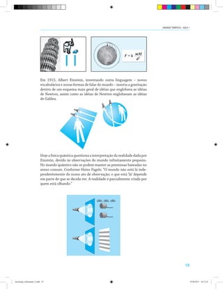 19
Em 1915, Albert Einstein, inventando outra linguagem – novos
vocabulários e novas formas de falar do mundo – inseriu a gravitação
dentro de um esquema mais geral de idéias que englobava as idéias
de Newton, assim como as idéias de Newton englobavam as idéias
de Galileu.
Hoje a física quântica questiona a interpretação da realidade dada por
Einstein, devido às observações do mundo infinitamente pequeno.
No mundo quântico não se podem manter as premissas baseadas no
senso comum. Conforme Heins Pagels: “O mundo não está lá inde-
pendentemente do nosso ato de observação; o que está ‘lá’ depende
em parte do que se decida ver. A realidade é parcialmente criada por
quem está olhando.”
clic, clic, clic
UNIDADE TEMÁTICA I - AULA 1
tecnologia_informação_2.indd 19 07/04/2011 18:12:24
 