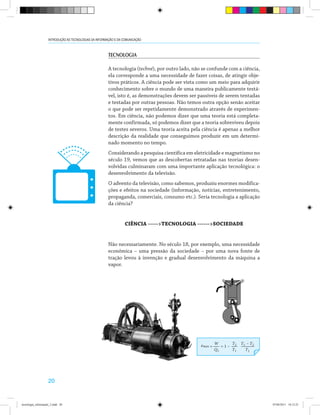 20
INTRODUÇÃO ÀS TECNOLOGIAS DA INFORMAÇÃO E DA COMUNICAÇÃO
TECNOLOGIA
A tecnologia (techné), por outro lado, não se confunde com a ciência,
ela corresponde a uma necessidade de fazer coisas, de atingir obje-
tivos práticos. A ciência pode ser vista como um meio para adquirir
conhecimento sobre o mundo de uma maneira publicamente testá-
vel, isto é, as demonstrações devem ser passíveis de serem tentadas
e testadas por outras pessoas. Não temos outra opção senão aceitar
o que pode ser repetidamente demonstrado através de experimen-
tos. Em ciência, não podemos dizer que uma teoria está completa-
mente confirmada, só podemos dizer que a teoria sobreviveu depois
de testes severos. Uma teoria aceita pela ciência é apenas a melhor
descrição da realidade que conseguimos produzir em um determi-
nado momento no tempo.
Considerando a pesquisa científica em eletricidade e magnetismo no
século 19, vemos que as descobertas retratadas nas teorias desen-
volvidas culminaram com uma importante aplicação tecnológica: o
desenvolvimento da televisão.
O advento da televisão, como sabemos, produziu enormes modifica-
ções e efeitos na sociedade (informação, notícias, entretenimento,
propaganda, comerciais, consumo etc.). Seria tecnologia a aplicação
da ciência?
CIÊNCIA ----->TECNOLOGIA ------>SOCIEDADE
Não necessariamente. No século 18, por exemplo, uma necessidade
econômica – uma pressão da sociedade – por uma nova fonte de
tração levou à invenção e gradual desenvolvimento da máquina a
vapor.
tecnologia_informação_2.indd 20 07/04/2011 18:12:25
 