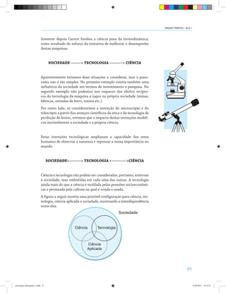 21
Somente depois Carnot fundou a ciência pura da termodinâmica,
como resultado do esforço da tentativa de melhorar o desempenho
destas máquinas.
SOCIEDADE -------> TECNOLOGIA ---------> CIÊNCIA
Aparentemente teríamos duas situações a considerar, mas o pano-
rama não é tão simples. No primeiro exemplo existia também uma
influência da sociedade em termos de investimento e pesquisa. No
segundo exemplo não podemos nos esquecer dos efeitos recípro-
cos da tecnologia da máquina a vapor na própria sociedade (minas,
fábricas, estradas de ferro, navios etc.).
Por outro lado, se considerarmos a invenção do microscópio e do
telescópio a partir dos avanços científicos da ótica e da tecnologia de
produção de lentes, veremos que o impacto destas invenções modifi-
cou incrivelmente a sociedade e a própria ciência.
Estas invenções tecnológicas ampliaram a capacidade dos seres
humanos de observar a natureza e repensar a nossa importância no
mundo.
SOCIEDADE<--------> TECNOLOGIA <---------->CIÊNCIA
Ciência e tecnologia não podem ser consideradas, portanto, externas
à sociedade, mas embutidas em cada uma das outras. A tecnologia
ainda mais do que a ciência é moldada pelas pressões socioeconômi-
cas e permeada pela cultura na qual é criada e usada.
A figura a seguir mostra uma possível configuração para ciência, tec-
nologia, ciência aplicada e sociedade, mostrando a interdependência
entre eles.
Sociedade
Ciência
Ciência
Aplicada
Tecnologia
UNIDADE TEMÁTICA I - AULA 1
tecnologia_informação_2.indd 21 07/04/2011 18:12:25
 
