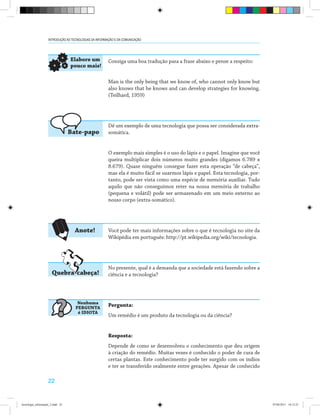 22
INTRODUÇÃO ÀS TECNOLOGIAS DA INFORMAÇÃO E DA COMUNICAÇÃO
Consiga uma boa tradução para a frase abaixo e pense a respeito:
Man is the only being that we know of, who cannot only know but
also knows that he knows and can develop strategies for knowing.
(Teilhard, 1959)
Dê um exemplo de uma tecnologia que possa ser considerada extra-
somática.
O exemplo mais simples é o uso do lápis e o papel. Imagine que você
queira multiplicar dois números muito grandes (digamos 6.789 x
8.679). Quase ninguém consegue fazer esta operação “de cabeça”,
mas ela é muito fácil se usarmos lápis e papel. Esta tecnologia, por-
tanto, pode ser vista como uma espécie de memória auxiliar. Tudo
aquilo que não conseguimos reter na nossa memória de trabalho
(pequena e volátil) pode ser armazenado em um meio externo ao
nosso corpo (extra-somático).
Você pode ter mais informações sobre o que é tecnologia no site da
Wikipédia em português: http://pt.wikipedia.org/wiki/tecnologia.
No presente, qual é a demanda que a sociedade está fazendo sobre a
ciência e a tecnologia?
Pergunta:
Um remédio é um produto da tecnologia ou da ciência?
Resposta:
Depende de como se desenvolveu o conhecimento que deu origem
à criação do remédio. Muitas vezes é conhecido o poder de cura de
certas plantas. Este conhecimento pode ter surgido com os índios
e ter se transferido oralmente entre gerações. Apesar de conhecido
Quebra-cabeça!
Bate-papo
Elabore um
pouco mais!
Anote!
Nenhuma
PERGUNTA
é IDIOTA
?
tecnologia_informação_2.indd 22 07/04/2011 18:12:25
 