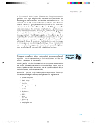 23
o poder de cura, muitas vezes a ciência não consegue descrever o
processo e ser capaz de predizer a partir da descrição obtida. Um
remédio pode ser construído a partir destas plantas medicinais e não
se saber exatamente sobre seu funcionamento no corpo humano,
embora estudos da aplicação do remédio confirmem sua eficácia e a
não ocorrência de efeitos colaterais. No caso da AIDS, por exemplo,
os cientistas ainda não conhecem completamente o processo sobre
como o vírus ataca o sistema imunológico, conhecimento que permi-
tiria a geração de uma vacina. No entanto, uma série de remédios já
conseguem atuar, evitando a propagação do vírus, depois que ele já
está instalado. Portanto estes remédios seriam produtos da tecnolo-
gia enquanto uma vacina seria um produto da ciência. Por outro lado
não se pode deixar de observar o efeito recíproco entre tecnologia
e ciência: quando uma tecnologia funciona, a ciência procura expli-
car por que funcionou; quando a ciência levanta uma dada hipótese,
uma tecnologia pode ser construída para testar a hipótese.
Um painel formado por líderes em tecnologia reunidos pelo Lemel-
son-MIT Program classificou as 25 maiores inovações surgidas nos
últimos 25 anos do século passado.
Ao criar a lista, o grupo tentou encontrar as 25 inovações não-médi-
cas usadas ampla e universalmente reconhecidas por ter um impacto
direto e perceptível em nossa vida diária, e/ou que possam afetar
dramaticamente nossa vida no futuro.
Considere a lista das 10 maiores inovações tecnológicas fornecidas
abaixo e a ordene pela ordem que julgar de maior importância.
• Câmeras digitais
• CDs/DVDs
• Celular
• Computador pessoal
• e-mail
• Fibra ótica
• GPS
• ID Tags
• Internet
• Laptops/PDAs
Elabore um
pouco mais
ainda!
UNIDADE TEMÁTICA I - AULA 1
tecnologia_informação_2.indd 23 07/04/2011 18:12:25
 