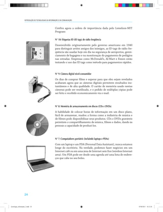 24
INTRODUÇÃO ÀS TECNOLOGIAS DA INFORMAÇÃO E DA COMUNICAÇÃO
Confira agora a ordem de importância dada pelo Lemelson-MIT
Program:
N° 10: Etiquetas ID (ID tags) de rádio freqüência
Desenvolvido originariamente pelo governo americano em 1940
para distinguir aviões amigos dos inimigos, as ID tags de rádio fre-
qüência são usadas hoje em dia na segurança de aeroportos, geren-
ciamento de bagagens e na monitoração do pagamento de pedágios
nas estradas. Empresas como McDonald’s, Al-Mart e Exxon estão
testando o uso das ID tags como método para pagamentos rápidos.
N° 9: Câmera digital nível-consumidor
Os dias de comprar filme e esperar para que eles sejam revelados
acabaram agora que as câmeras digitais permitem resultados ins-
tantâneos e de alta qualidade. O cartão de memória usado nestas
câmeras pode ser reutilizado, e o pedido de múltiplas cópias pode
ser feito e recebido economicamente via e-mail.
N° 8: Memória de armazenamento em discos (CDs e DVDs)
A habilidade de colocar horas de informação em um disco plano,
fácil de armazenar, mudou a forma como a indústria de música e
de filmes pode disponibilizar seus produtos. CDs e DVDs graváveis
permitem o compartilhamento de música, filmes e dados, dando às
pessoas a capacidade de produzi-los.
N° 7: Computadores portáteis (incluindo laptops e PDAs)
Com um laptop e um PDA (Personal Data Assistant), nunca estamos
longe do escritório. Na verdade, podemos fazer negócios em um
Internet café ou em uma área de Internet sem fios (wireless Internet
area). Um PDA pode ser desde uma agenda até uma lista de endere-
ços que cabe no seu bolso.
tecnologia_informação_2.indd 24 07/04/2011 18:12:26
 
