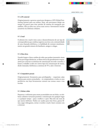 25
N° 6: GPS comercial
Originariamente o governo americano designou o GPS (Global Posi-
tioning System) para uso militar. Hoje, não precisamos dirigir um
tanque de guerra para tirar partido do sistema de navegação por
satélites. Eles já estão nos carros mais novos e brevemente estarão
acessíveis via telefones celulares.
N° 5: E-mail
O advento do e-mail é visto como o desenvolvimento de um tipo de
correspondência que combina registros escritos com a interatividade
de uma chamada telefônica, e a habilidade de contatar simultanea-
mente um grande número de familiares, amigos e colegas.
N° 4: Fibras óticas
Usando longos e finos cordões de vidro que podem transmitir sinais
de luz por longas distâncias, as fibras óticas são grandemente respon-
sáveis por conectar os sistemas de comunicação em todo o mundo, e
fazem o trabalho oculto em outros tipos de comunicação de massa,
desde chamadas telefônicas a sistemas de TV a cabo e Internet.
N° 3: Computadores pessoais
Originariamente ferramenta para privilegiados – requeriam salas
inteiras para serem acomodados – os computadores e todos os seus
periféricos são hoje ferramentas comuns nas nossas casas e nas
escolas.
N° 2:Telefone celular
Pequenos o suficiente para serem acomodados em um bolso, os tele-
fones celulares tornaram possível a comunicação em qualquer lugar
e a qualquer tempo – para o melhor e o pior. Mas eles são mais do
que meros telefones. Podem ser usados para tirar fotos, gravar fil-
mes, jogar videogames, enviar e receber e-mail e fazer conexão com
a Internet.
UNIDADE TEMÁTICA I - AULA 1
tecnologia_informação_2.indd 25 07/04/2011 18:12:29
 