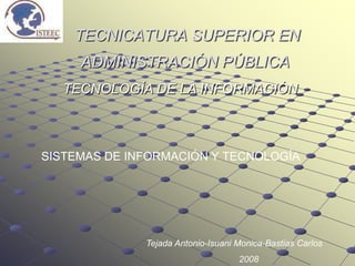TECNICATURA SUPERIOR EN
     ADMINISTRACIÓN PÚBLICA
   TECNOLOGÍA DE LA INFORMACIÓN



SISTEMAS DE INFORMACIÓN Y TECNOLOGÍA




              Tejada Antonio-Isuani Monica-Bastias Carlos
                                    2008
 