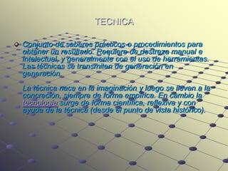 TECNICA

Conjunto de saberes prácticos o procedimientos para
obtener un resultado. Requiere de destreza manual e
intelectual, y generalmente con el uso de herramientas.
Las técnicas se transmiten de generación en
generación.
La técnica nace en la imaginación y luego se llevan a la
concreción, siempre de forma empírica. En cambio la
tecnología surge de forma científica, reflexiva y con
ayuda de la técnica (desde el punto de vista histórico).
 