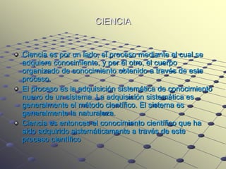 CIENCIA


Ciencia es por un lado, el proceso mediante el cual se
adquiere conocimiento, y por el otro, el cuerpo
organizado de conocimiento obtenido a través de este
proceso.
El proceso es la adquisición sistemática de conocimiento
nuevo de un sistema. La adquisición sistemática es
generalmente el método científico. El sistema es
generalmente la naturaleza.
Ciencia es entonces el conocimiento científico que ha
sido adquirido sistemáticamente a través de este
proceso científico
 