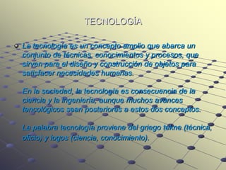 TECNOLOGÍA

La tecnología es un concepto amplio que abarca un
conjunto de técnicas, conocimientos y procesos, que
sirven para el diseño y construcción de objetos para
satisfacer necesidades humanas.

En la sociedad, la tecnología es consecuencia de la
ciencia y la ingeniería, aunque muchos avances
tencológicos sean posteriores a estos dos conceptos.

La palabra tecnología proviene del griego tekne (técnica,
oficio) y logos (ciencia, conocimiento).
 