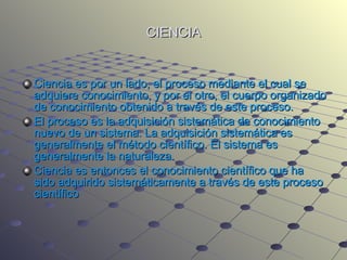 CIENCIA Ciencia es por un lado, el proceso mediante el cual se adquiere conocimiento, y por el otro, el cuerpo organizado de conocimiento obtenido a través de este proceso. El proceso es la adquisición sistemática de conocimiento nuevo de un sistema. La adquisición sistemática es generalmente el método científico. El sistema es generalmente la naturaleza. Ciencia es entonces el conocimiento científico que ha sido adquirido sistemáticamente a través de este proceso científico 