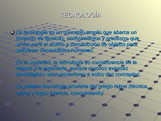 TECNOLOGÍA La tecnología es un concepto amplio que abarca un conjunto de técnicas, conocimientos y procesos, que sirven para el diseño y construcción de objetos para satisfacer necesidades humanas.  En la sociedad, la tecnología es consecuencia de la ciencia y la ingeniería, aunque muchos avances tencológicos sean posteriores a estos dos conceptos. La palabra tecnología proviene del griego tekne (técnica, oficio) y logos (ciencia, conocimiento).   
