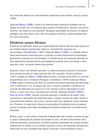 Tecnologia de Aplicação de Herbicidas   11


ser produzida deverá ter características específicas para melhor atingi-lo (Jacto,
1999).

Segundo Matuo (1998), o alvo é um determinado organismo biológico que se
deseja controlar com um determinado produto fitossanitário, seja ele uma planta
daninha, um inseto ou uma bactéria. Qualquer quantidade de produto ou agente
biológico que não atinja o alvo não terá qualquer eficácia e estará representado
em forma de perda.

Eficiência versus Eficácia
Eficiência de aplicação refere-se à quantidade de material que foi retido pelo alvo
em relação àquela emitida pela máquina, normalmente expressa em
percentagem (Christofoletti, 1997). Segundo Matuo (1998), é a relação entre a
dose teoricamente requerida para o controle e a dose efetivamente empregada,
geralmente expressa em porcentagem. A eficiência de um herbicida aplicado ao
alvo dependerá estritamente da quantidade de produto ativo que atinge o alvo,
seja ele o solo, as partes aéreas das plantas.

Quando o alvo é de tamanho grande e a coleta do produto químico é favorável,
esta eficiência pode ser relativamente alta. Por exemplo, Graham & Bryce
(1977) citados por Matuo (1998) determinaram a eficiência de 30% no controle
de gramíneas com o herbicida Paraquat. Combellack (1979) citado por Matuo
(1998) relata a eficiência de 30% no controle de plantas daninhas de folha larga
com o herbicida 2,4 D, ao passo que com o mesmo herbicida a eficiência no
controle de plântulas caiu para 0,5 a 2%, devido à menor deposição no alvo.
Porém, o autor não citou a eficiência do controle. Segundo Zindahl (1999) e
Ross & Lembi (1985), plantas menores possuem a tendência de serem mais
suscetíveis a aplicações de herbicidas para o mesmo volume de calda, devido a
características próprias, tais como: cutícula mais fina, epiderme menos espessa
etc. Portanto, é importante a época de aplicação do herbicida tanto no espaço
quanto no tempo, pois fases fenológicas da planta influenciam na eficiência do
herbicida.

Muitas vezes, o local onde o herbicida é depositado não é onde o mesmo irá agir
e, após a deposição do produto formulado no alvo, ele deve movimentar até o
local de absorção na planta por via direta (quando herbicidas de contato atingem
diretamente as folhas) ou via indireta (quando o banco de sementes atingido por
herbicidas de solo carreados pela água) causando o efeito biológico sobre a
 