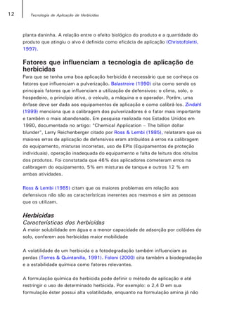 12      Tecnologia de Aplicação de Herbicidas




     planta daninha. A relação entre o efeito biológico do produto e a quantidade do
     produto que atingiu o alvo é definida como eficácia de aplicação (Christofoletti,
     1997).

     Fatores que influenciam a tecnologia de aplicação de
     herbicidas
     Para que se tenha uma boa aplicação herbicida é necessário que se conheça os
     fatores que influenciam a pulverização. Balastreire (1990) cita como sendo os
     principais fatores que influenciam a utilização de defensivos: o clima, solo, o
     hospedeiro, o princípio ativo, o veículo, a máquina e o operador. Porém, uma
     ênfase deve ser dada aos equipamentos de aplicação e como calibrá-los. Zindahl
     (1999) menciona que a calibragem dos pulverizadores é o fator mais importante
     e também o mais abandonado. Em pesquisa realizada nos Estados Unidos em
     1980, documentada no artigo: “Chemical Application – The billion dollar
     blunder”, Larry Reichenberger citado por Ross & Lembi (1985), relataram que os
     maiores erros de aplicação de defensivos eram atribuídos à erros na calibragem
     do equipamento, misturas incorretas, uso de EPIs (Equipamentos de proteção
     individuais), operação inadequada do equipamento e falta de leitura dos rótulos
     dos produtos. Foi constatada que 46% dos aplicadores cometeram erros na
     calibragem do equipamento, 5% em misturas de tanque e outros 12 % em
     ambas atividades.

     Ross & Lembi (1985) citam que os maiores problemas em relação aos
     defensivos não são as características inerentes aos mesmos e sim as pessoas
     que os utilizam.

     Herbicidas
     Características dos herbicidas
     A maior solubilidade em água e a menor capacidade de adsorção por colóides do
     solo, conferem aos herbicidas maior mobilidade

     A volatilidade de um herbicida e a fotodegradação também influenciam as
     perdas (Torres & Quintanilla, 1991). Foloni (2000) cita também a biodegradação
     e a estabilidade química como fatores relevantes.

     A formulação química do herbicida pode definir o método de aplicação e até
     restringir o uso de determinado herbicida. Por exemplo: o 2,4 D em sua
     formulação éster possui alta volatilidade, enquanto na formulação amina já não
 