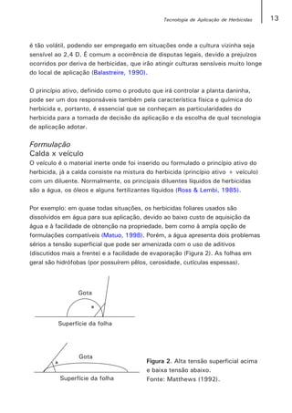 Tecnologia de Aplicação de Herbicidas   13


é tão volátil, podendo ser empregado em situações onde a cultura vizinha seja
sensível ao 2,4 D. É comum a ocorrência de disputas legais, devido a prejuízos
ocorridos por deriva de herbicidas, que irão atingir culturas sensíveis muito longe
do local de aplicação (Balastreire, 1990).

O princípio ativo, definido como o produto que irá controlar a planta daninha,
pode ser um dos responsáveis também pela característica física e química do
herbicida e, portanto, é essencial que se conheçam as particularidades do
herbicida para a tomada de decisão da aplicação e da escolha de qual tecnologia
de aplicação adotar.

Formulação
Calda x veículo
O veículo é o material inerte onde foi inserido ou formulado o princípio ativo do
herbicida, já a calda consiste na mistura do herbicida (princípio ativo + veículo)
com um diluente. Normalmente, os principais diluentes líquidos de herbicidas
são a água, os óleos e alguns fertilizantes líquidos (Ross & Lembi, 1985).

Por exemplo: em quase todas situações, os herbicidas foliares usados são
dissolvidos em água para sua aplicação, devido ao baixo custo de aquisição da
água e à facilidade de obtenção na propriedade, bem como à ampla opção de
formulações compatíveis (Matuo, 1998). Porém, a água apresenta dois problemas
sérios a tensão superficial que pode ser amenizada com o uso de aditivos
(discutidos mais a frente) e a facilidade de evaporação (Figura 2). As folhas em
geral são hidrófobas (por possuírem pêlos, cerosidade, cutículas espessas).




                                         Figura 2. Alta tensão superficial acima
                                         e baixa tensão abaixo.
                                         Fonte: Matthews (1992).
 