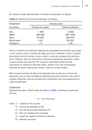 Tecnologia de Aplicação de Herbicidas   15


Na Tabela 2 estão representadas as classes de aplicação via líquida.

Tabela 2. Classes de volume de aplicação via líquida.

Designação                                   Volume (L/ha)
do volume                Culturas de campo                   Culturas arbóreas

Alto                          > 600                               >1000
Médio                        200-600                             500-1000
Baixo                         50-200                             200-500
Muito baixo                    5-50                               50-200
Ultrabaixo                     <5                                  >50


Como a eficiência de aplicação depende da quantidade de herbicida que atinge
o alvo, quanto maior o volume de calda que tiver o herbicida, menor a chance
do princípio ativo de atingir o alvo e maior o custo de transporte do princípio
ativo. Portanto, deve-se racionalizar utilizando produtos de aplicação a baixo
volume sempre que possível. Por exemplo: herbicidas sistêmicos não
necessitam de cobertura total das folhas, devido à sua alta translocação,
podendo ter gotas maiores que evitem a deriva e outras perdas.

Não se pode esquecer da época de aplicação para se estimar o volume de
aplicação, pois as fases fenológicas diferentes da planta daninha e da cultura,
exigirão diferentes volumes de aplicação e diferentes tipos de equipamentos e
modo de aplicação.

Cobertura
Segundo Courshee (1967) citado por Matuo (1998) a cobertura é dada pela
fórmula:

                               C= 15.V.R.K2/A.D

Onde: C = Cobertura (%) da área
      V= Volume de aplicação (L/ha)
      R= taxa de recuperação (Eficiência %)
      K= fator de espalhamento de gotas
      A= superfície vegetal existente no hectare
      D= diâmetro de gotas
 