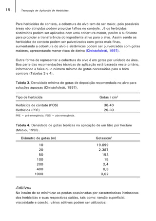 16      Tecnologia de Aplicação de Herbicidas




     Para herbicidas de contato, a cobertura do alvo tem de ser maior, pois possíveis
     áreas não atingidas podem propiciar falhas no controle. Já os herbicidas
     sistêmicos podem ser aplicados com uma cobertura menor, porém o suficiente
     para propiciar a transferência do ingrediente ativo para o alvo. Assim sendo os
     herbicidas de contato podem ser pulverizados com gotas mais finas,
     aumentando a cobertura do alvo e sistêmicos podem ser pulverizados com gotas
     maiores, apresentando menor risco de deriva (Christofoletti, 1997).

     Outra forma de representar a cobertura do alvo é em gotas por unidade de área.
     Boa parte das recomendações técnicas de aplicação está baseada neste critério,
     informando a faixa ou o número mínimo de gotas necessárias para o bom
     controle (Tabelas 3 e 4).

     Tabela 3. Densidade mínima de gotas de deposição recomendada no alvo para
     soluções aquosas (Christofoletti, 1997).

     Tipo de herbicida                                     Gotas / cm2

     Herbicida de contato (POS)                               30-40
     Herbicida (PRE)                                          20-30
     PRE = pré-emergência, POS = pós-emergência.


     Tabela 4. Densidade de gotas teóricas na aplicação de um litro por hectare
     (Matuo, 1998).

        Diâmetro de gotas (m)                            Gotas/cm2

                    10                                   19.099
                    20                                    2.387
                    50                                      153
                   100                                       19
                   200                                      2,4
                   400                                      0,3
                  1000                                     0,02



     Aditivos
     No intuito de se minimizar as perdas ocasionadas por características intrínsecas
     dos herbicidas e suas respectivas caldas, tais como: tensão superficial,
     viscosidade e coesão, vários aditivos podem ser utilizados:
 