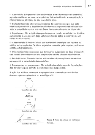 Tecnologia de Aplicação de Herbicidas   17


   Adjuvantes: São produtos que adicionados a uma formulação de defensivo
agrícola modificam as suas características físicas facilitando a sua aplicação e
intensificando a atividade do seu ingrediente ativo.
   Surfactantes: São adjuvantes ativadores de superfície que por sua ação
interfacial promovem o espalhamento da formulação pulverizada na superfície
foliar e o equilíbrio estável entre as fases físicas dos sistemas de dispersão.
   Espalhantes: São substâncias que diminuem a tensão superficial dos líquidos,
aumentando a área que um dado volume de líquido cobre a superfície de um
sólido ou outro líquido.
   Adesionantes: São substâncias que aumentam a retenção dos líquidos ou
sólidos sobre as plantas Ex: óleos vegetais e minerais, géis vegetais, polímeros
sintéticos hidrossolúveis.
   Umectantes: São substâncias que diminuem a evaporação da água em superfí-
cies foliares em condições de alta temperatura e baixa umidade relativa do ar.
  Emulsificantes: São substâncias adicionadas à formulação dos defensivos
para permitir a estabilidade das emulsões.
  Dispersantes ou suspensores: São substâncias adicionadas às formulações
dos defensivos para permitir a estabilidade das suspensões.

A ação dos aditivos se resume em proporcionar uma melhor atuação dos
diversos tipos de defensivos no alvo (Figura 3).




                                        Figura 3. Ação de aditivo em herbicidas
                                        foliares.
 