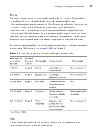 Tecnologia de Aplicação de Herbicidas    19


Vento
Por muito tempo vem se recomendando a aplicação de produtos fitossanitários
na ausência de vento. A ausência de vento não é recomendada para
pulverização porque as gotas pequenas não têm energia suficiente para provocar
o impacto no alvo e ficam flutuantes e se movem muito lentamente,
dispersando-se no ambiente ao redor. É considerada ideal a presença de uma
brisa leve que, além de fornecer uma energia necessária para a coleta das gotas
pelo alvo, varre as pequenas gotas, eventualmente não coletadas, para longe da
área onde se processará a próxima passada adjacente da máquina aplicadora.

Atualmente a recomendação de aplicação de acordo com as condições do vento
adotada pela FAO é citada por Matuo (1998) na Tabela 6.

Tabela 6. Condições de vento e recomendações para pulverização.

Velocidade do     Escala de
ar na altura      Beaufort    Designação    Sinais visíveis            Pulverização
da barra          a 10 m

<2 km/h           Força 0     Calmo         A fumaça sobe           Não recomendável
                                            verticalmente.

2-3,2 km/h        Força 1     Quase calmo   A fumaça é              Não recomendável
                                            levemente inclinada.

3,2-6,5 km/h      Força 2     Brisa leve    As folhas oscilam.      Ideal
                                            Sente-se o vento
                                            na face.

6,5-9,5 km/h      Força 3     Vento leve    Folhas e ramos          Evitar pulverização
                                            finos em agitação       herbicidas
                                            constante.

9,6-14,5 km/h     Força 4     Vento         Movem-se os             Não recomendável
                              moderado      galhos. Poeira e
                                            pedaços de papel
                                            são levantados.
Fonte: Matuo (1998).



Solo
O solo influencia a aplicação de herbicida desde a sua topografia até suas
características físicas, químicas e biológicas.
 