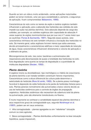 20      Tecnologia de Aplicação de Herbicidas




     Quando se tem um relevo muito acidentado, certas aplicações tratorizadas
     podem se tornar inviáveis, uma vez que a estabilidade e, portanto, a segurança
     da aplicação, ficam comprometidas (Balastreire, 1990).

     Características do solo como os teores de argila e matéria orgânica também
     influenciam a aplicação, pois a adsorção dos herbicidas aos colóides do solo
     impede sua ação nas plantas daninhas. Esta adsorção depende da carga dos
     colóides, por exemplo: os colóides orgânicos têm capacidade de adsorção 4
     vezes superior às argilas montmorilonitas que por sua vez é 7 vezes maior que
     as caulinitas (Torres & Quintanilla, 1991). Segundo esses autores, esta
     característica intrínseca do solo também influencia a lixiviação dos herbicidas no
     solo. De maneira geral, solos argilosos lixiviam menos que solos arenosos,
     devido principalmente a características edáficas e maior capacidade de retenção
     de água. Essas características influenciam diretamente o volume de aplicação e
     o diâmetro de gotas.

     Microorganismos do solo, tais como: bactérias e actinomicetos são
     responsáveis pela decomposição de quase a totalidade dos herbicidas no solo.
     Esta degradação varia quanto ao tempo de degradação e a quantidade de
     moléculas degradadas (Deuber, 1992).

     Planta daninha
     A espécie (mono ou dicotiledônea), tipo morfológico e o hábito de crescimento
     da planta daninha a ser tratada também constituem fatores importantes.
     Características como a altura diferencial da cultura pode determinar a
     seletividade do herbicida (Ross & Lembi, 1985). Se a planta possui morfologia
     favorável à deposição da calda herbicida evita perda de herbicidas foliares para o
     solo. Plantas perenes normalmente são pulverizadas a baixo volume devido ao
     uso de herbicidas sistêmicos para o controle de órgãos de propagação
     vegetativa. Herbicidas sistêmicos não necessitam de cobertura total da planta
     na pulverização, pois são altamente translocáveis via floema.

     É muito importante se conhecer a variabilidade espacial das plantas daninhas e
     seus respectivos graus de contagiosidade que, segundo Nordmeyer et al.
     (1997), podem ser em seus extremos:

        Alta contagiosidade – plantas agregadas ou em “reboleiras” (situação
     comum no meio agrícola).

        Baixa contagiosidade – Plantas distribuídas uniformemente na área (situação
     hipotética, quase impossível).
 