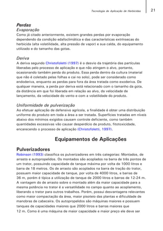 Tecnologia de Aplicação de Herbicidas   21


Perdas
Evaporação
Como já citado anteriormente, existem grandes perdas por evaporação
dependendo da condição edafoclimática e das características extrínsecas do
herbicida (alta volatilidade, alta pressão de vapor) e sua calda, do equipamento
utilizado e do tamanho das gotas.

Deriva
A deriva segundo Christofoletti (1997) é o desvio da trajetória das partículas
liberadas pelo processo de aplicação e que não atingem o alvo, portanto,
ocasionando também perda do produto. Essa perda dentro da cultura (material
que não é coletado pelas folhas e cai no solo), pode ser considerado como
endoderiva, enquanto as perdas para fora da área tratada como exoderiva. De
qualquer maneira, a perda por deriva está relacionado com o tamanho da gota,
da distância em que foi liberada em relação ao alvo, da velocidade de
lançamento, da velocidade do vento e com a volatilidade do produto.

Uniformidade de pulverização
Ao efetuar aplicação de defensivo agrícola, a finalidade é obter uma distribuição
uniforme do produto em toda a área a ser tratada. Superfícies tratadas em níveis
abaixo dos mínimos exigidos causam controle deficiente, como também
quantidades excessivas vão causar desperdício de produto, fitotoxicidade,
encarecendo o processo de aplicação (Christofoletti, 1997).


                        Equipamentos de Aplicações
Pulverizadores
Robinson (1993) classifica os pulverizadores em três categorias: Montados, de
arrasto e autopropelidos. Os montados são acoplados na barra de três pontos de
um trator, possuindo capacidade de tanque máxima por volta de 1000 litros e
barra de 18 metros. Os de arrasto são acoplados na barra de tração do trator,
possuem maior capacidade de tanque, por volta de 4000 litros, e barras de
36 m, porém é típica a utilização de tanque de 2000 litros e barras de 12-24 m.
A vantagem do de arrasto sobre o montado além da maior capacidade para a
mesma potência no trator é a versatilidade no campo quanto ao acoplamento,
liberando o trator para outros trabalhos. Porém, possui desvantagens relevantes
como maior compactação da área, maior pisoteio das plantas e dificuldade de
manobras de cabeceira. Os autopropelidos são máquinas maiores e possuem
tanques de capacidades maiores que 2000 litros e barras maiores que
12 m. Como é uma máquina de maior capacidade e maior preço ele deve ser
 