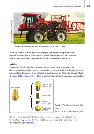 Tecnologia de Aplicação de Herbicidas   23

 Foto: Luciano Shozo Shiratsuchi




                                   Figura 5. Modelo pulverizador autopropelido SPX 3185 Case.


Além de toda estrutura, forma de energia, dimensões e capacidade dos
pulverizadores a parte mais importante em todo o conjunto são os bicos
aplicadores, pois deles dependem a vazão e a qualidade das gotas.

Bicos
Possuem a função de criar e dispersar gotas numa certa posição e com
determinada disposição, gerando um padrão de pulverização. Os bicos determinam
a quantidade de produto a ser aplicado e a distribuição do herbicida no alvo (Ross
& Lembi 1985; Radosevich, 1997), e apresenta as seguintes partes constituintes:




                                                                                 Figura 6. Partes constituintes dos
                                                                                 bicos.
                                                                                 Fonte: Catálogo Spraving Systems.


Os bicos de energia hidráulica (mais comumente usados na aplicação de
herbicidas, via pulverizador tratorizado ou autopropelido) podem ter seu uso
definido pelo tipo (Tabela 7).
 