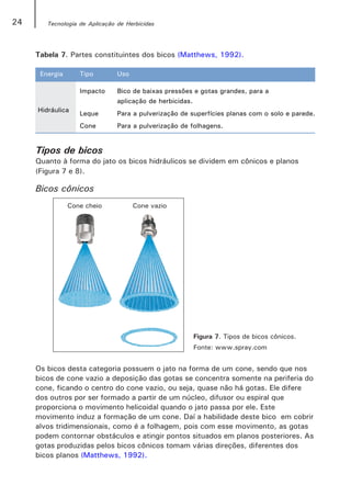 24      Tecnologia de Aplicação de Herbicidas




     Tabela 7. Partes constituintes dos bicos (Matthews, 1992).

      Energia      Tipo         Uso

                   Impacto      Bico de baixas pressões e gotas grandes, para a
                                aplicação de herbicidas.
     Hidráulica
                   Leque        Para a pulverização de superfícies planas com o solo e parede.
                   Cone         Para a pulverização de folhagens.


     Tipos de bicos
     Quanto à forma do jato os bicos hidráulicos se dividem em cônicos e planos
     (Figura 7 e 8).

     Bicos cônicos




                                                       Figura 7. Tipos de bicos cônicos.
                                                       Fonte: www.spray.com


     Os bicos desta categoria possuem o jato na forma de um cone, sendo que nos
     bicos de cone vazio a deposição das gotas se concentra somente na periferia do
     cone, ficando o centro do cone vazio, ou seja, quase não há gotas. Ele difere
     dos outros por ser formado a partir de um núcleo, difusor ou espiral que
     proporciona o movimento helicoidal quando o jato passa por ele. Este
     movimento induz a formação de um cone. Daí a habilidade deste bico em cobrir
     alvos tridimensionais, como é a folhagem, pois com esse movimento, as gotas
     podem contornar obstáculos e atingir pontos situados em planos posteriores. As
     gotas produzidas pelos bicos cônicos tomam várias direções, diferentes dos
     bicos planos (Matthews, 1992).
 