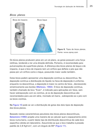 Tecnologia de Aplicação de Herbicidas   25


Bicos planos




                                                  Figura 8. Tipos de bicos planos.
                                                  Fonte: www.spray.com



Os bicos planos produzem jatos em um só plano, as gotas possuem uma força
retilínea, tendendo a ter uma direção definida. Portanto, é recomendado para
pulverizações de superfícies planas. A diferença dos bicos planos de leque e de
impacto, é que o bico de impacto tem um orifício que deflete o jato que não
passa por um orifício como o leque, possuindo maior vazão também.

Estes bicos podem apresentar uma deposição contínua ou descontínua. Na
deposição contínua a distribuição do líquido na faixa de deposição é uniforme,
enquanto na descontínua, a deposição é maior no centro da faixa , decrescendo
simetricamente aos bordos (Mattews, 1992). O bico de deposição contínua,
também chamado de bico “Even”, é indicado para aplicações em faixa, sem
haver sobreposição com os vizinhos, já os de deposição descontínua são
recomendados para uso em série, montado em barra , sobrepondo-se o jato com
os bicos vizinhos.

Na Figura 10 pode se ver a distribuição de gotas dos dois tipos de deposição
dos bicos planos.

Baseado nestas características peculiares dos bicos planos descontínuos,
Balastreire (1990) propõe uma maneira de se calcular qual o espaçamento entre
bicos numa barra, a partir deste tipo de distribuição descontínua de cada bico
específico obtida em laboratório. Assumindo-se que o bico trabalhe à pressão
padrão de 2,8 Kgf/cm2, com um ângulo de 80º (Figura 11).
 