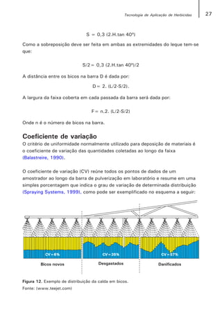 Tecnologia de Aplicação de Herbicidas   27


                               S = 0,3 (2.H.tan 40º)

Como a sobreposição deve ser feita em ambas as extremidades do leque tem-se
que:

                              S/2= 0,3 (2.H.tan 40º)/2

A distância entre os bicos na barra D é dada por:

                                   D= 2. (L/2-S/2).

A largura da faixa coberta em cada passada da barra será dada por:

                                  F= n.2. (L/2-S/2)

Onde n é o número de bicos na barra.


Coeficiente de variação
O critério de uniformidade normalmente utilizado para deposição de materiais é
o coeficiente de variação das quantidades coletadas ao longo da faixa
(Balastreire, 1990).

O coeficiente de variação (CV) reúne todos os pontos de dados de um
amostrador ao longo da barra de pulverização em laboratório e resume em uma
simples porcentagem que indica o grau de variação de determinada distribuição
(Spraying Systems, 1999), como pode ser exemplificado no esquema a seguir:




Figura 12. Exemplo de distribuição da calda em bicos.
Fonte: (www.teejet.com)
 