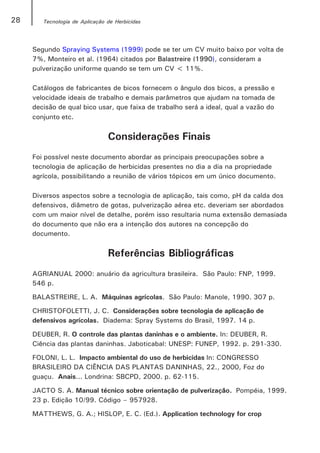 28      Tecnologia de Aplicação de Herbicidas




     Segundo Spraying Systems (1999) pode se ter um CV muito baixo por volta de
     7%, Monteiro et al. (1964) citados por Balastreire (1990), consideram a
     pulverização uniforme quando se tem um CV < 11%.

     Catálogos de fabricantes de bicos fornecem o ângulo dos bicos, a pressão e
     velocidade ideais de trabalho e demais parâmetros que ajudam na tomada de
     decisão de qual bico usar, que faixa de trabalho será a ideal, qual a vazão do
     conjunto etc.


                                Considerações Finais
     Foi possível neste documento abordar as principais preocupações sobre a
     tecnologia de aplicação de herbicidas presentes no dia a dia na propriedade
     agrícola, possibilitando a reunião de vários tópicos em um único documento.

     Diversos aspectos sobre a tecnologia de aplicação, tais como, pH da calda dos
     defensivos, diâmetro de gotas, pulverização aérea etc. deveriam ser abordados
     com um maior nível de detalhe, porém isso resultaria numa extensão demasiada
     do documento que não era a intenção dos autores na concepção do
     documento.


                                Referências Bibliográficas
     AGRIANUAL 2000: anuário da agricultura brasileira. São Paulo: FNP, 1999.
     546 p.

     BALASTREIRE, L. A. Máquinas agrícolas. São Paulo: Manole, 1990. 307 p.

     CHRISTOFOLETTI, J. C. Considerações sobre tecnologia de aplicação de
     defensivos agrícolas. Diadema: Spray Systems do Brasil, 1997. 14 p.

     DEUBER, R. O controle das plantas daninhas e o ambiente. In: DEUBER, R.
     Ciência das plantas daninhas. Jaboticabal: UNESP: FUNEP, 1992. p. 291-330.

     FOLONI, L. L. Impacto ambiental do uso de herbicidas In: CONGRESSO
     BRASILEIRO DA CIÊNCIA DAS PLANTAS DANINHAS, 22., 2000, Foz do
     guaçu. Anais... Londrina: SBCPD, 2000. p. 62-115.

     JACTO S. A. Manual técnico sobre orientação de pulverização. Pompéia, 1999.
     23 p. Edição 10/99. Código – 957928.

     MATTHEWS, G. A.; HISLOP, E. C. (Ed.). Application technology for crop
 