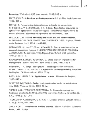Tecnologia de Aplicação de Herbicidas   29


Protection. Wallingford: CAB International, 1993. 359 p.

MATTHEWS, G. A. Pesticide application methods. 2th ed. New York: Longman,
1992. 405 p.

MATUO, T. Fundamentos da tecnologia de aplicação de agrotóxicos.
In: GUEDES, J. V. C.; DORNELES, S. H. B. (Org.) Tecnologia e segurança na
aplicação de agrotóxicos: novas tecnologias. Santa Maria: Departamento de
Defesa Sanitária: Sociedade de Agronomia de Santa Maria, 1998.

MILLER, P. C. H. Factors influencing the risk of drift into field boundaries.
In: THE BRIGHTON CROP PROTECTION CONFERENCE, 1999, Brighton. Weeds:
anais, Brighton: [s.n.], 1999. p. 439-446.

NORDMEYER, H.; HAUSTLER, A.; NIEMANN, P. Patchy weed control as an
approach in precision farming. In: EUROPEAN CONFERENCE ON PRECISION
AGRICULTURE, 1., Warwick, 1997. Proceedings. Oxford: BIOS Scientific,
1997. p. 307-315.

RADOSEVICH, S.; HOLT, J.; GHERSA, C. Weed ecology: implications for
management. 2th ed. New york: John Wiley & Sons, 1997. 589 p.

ROBINSON, T. H. Large - scale ground – based: application techniques.
In: MATTHEWS, G. A.; HISLOP, E. C Application technology for crop protection.
Wallingford: CAB International, 1993. 359 p.

ROSS, A. M.; LEMBI, C. A. Applied weed science. Minneapolis: Burgess,
1985. 340 p.

SPRAYING SYSTEMS Co. Teejet: produtos de pulverização para agricultura,
46M-BR/P. Wheaton, Illinois, 1999. 104 p.

TORRES, L. G.; FERNANDEZ-QUINTANILLA, C. Comportamento de los
herbicidas em el solo. In: FUNDAMENTOS sobre mala hierbas y herbicidas. [S.l :
s.n.], 1991. p. 221-266.

TSUNECHIRO, A.; FERREIRA, C. R. R. P. T. Mercado em alta. Cultivar, Pelotas,
v. 22, p. 22-24, nov. 2000.

ZIMDAHL, R. L. Fundamentals of Weed Science. 2th ed. Colorado: Academic
Press, 1999. 555 p.
 