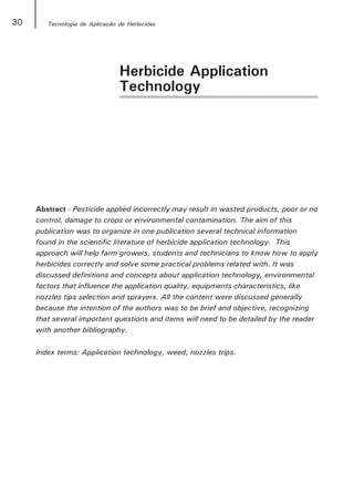 30      Tecnologia de Aplicação de Herbicidas




                                Herbicide Application
                                Technology




     Abstract - Pesticide applied incorrectly may result in wasted products, poor or no
     control, damage to crops or environmental contamination. The aim of this
     publication was to organize in one publication several technical information
     found in the scientific literature of herbicide application technology. This
     approach will help farm growers, students and technicians to know how to apply
     herbicides correctly and solve some practical problems related with. It was
     discussed definitions and concepts about application technology, environmental
     factors that influence the application quality, equipments characteristics, like
     nozzles tips selection and sprayers. All the content were discussed generally
     because the intention of the authors was to be brief and objective, recognizing
     that several important questions and items will need to be detailed by the reader
     with another bibliography.

     Index terms: Application technology, weed, nozzles trips.
 