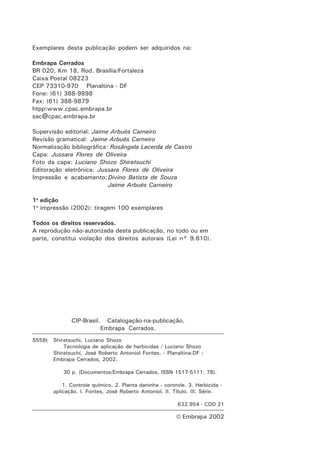 Exemplares desta publicação podem ser adquiridos na:

Embrapa Cerrados
BR 020, Km 18, Rod. Brasília/Fortaleza
Caixa Postal 08223
CEP 73310-970 Planaltina - DF
Fone: (61) 388-9898
Fax: (61) 388-9879
htppwww.cpac.embrapa.br
sac@cpac.embrapa.br

Supervisão editorial: Jaime Arbués Carneiro
Revisão gramatical: Jaime Arbués Carneiro
Normalização bibliográfica: Rosângela Lacerda de Castro
Capa: Jussara Flores de Oliveira
Foto da capa: Luciano Shozo Shiratsuchi
Editoração eletrônica: Jussara Flores de Oliveira
Impressão e acabamento: Divino Batista de Souza
                           Jaime Arbués Carneiro

1a edição
1a impressão (2002): tiragem 100 exemplares

Todos os direitos reservados.
A reprodução não-autorizada desta publicação, no todo ou em
parte, constitui violação dos direitos autorais (Lei n° 9.610).




               CIP-Brasil.     Catalogação-na-publicação.
                             Embrapa Cerrados.
S558t   Shiratsuchi, Luciano Shozo
            Tecnologia de aplicação de herbicidas / Luciano Shozo
        Shiratsuchi, José Roberto Antoniol Fontes. - Planaltina-DF :
        Embrapa Cerrados, 2002.

            30 p. (Documentos/Embrapa Cerrados, ISSN 1517-5111; 78).

            1. Controle químico. 2. Planta daninha - controle. 3. Herbicida -
        aplicação. I. Fontes, José Roberto Antoniol. II. Título. III. Série.

                                                          632.954 - CDD 21

                                                           Embrapa 2002
 