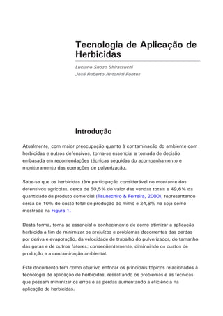Tecnologia de Aplicação de
                       Herbicidas
                       Luciano Shozo Shiratsuchi
                       José Roberto Antoniol Fontes




                       Introdução
Atualmente, com maior preocupação quanto à contaminação do ambiente com
herbicidas e outros defensivos, torna-se essencial a tomada de decisão
embasada em recomendações técnicas seguidas do acompanhamento e
monitoramento das operações de pulverização.

Sabe-se que os herbicidas têm participação considerável no montante dos
defensivos agrícolas, cerca de 50,5% do valor das vendas totais e 49,6% da
quantidade de produto comercial (Tsunechiro & Ferreira, 2000), representando
cerca de 10% do custo total de produção do milho e 24,8% na soja como
mostrado na Figura 1.

Desta forma, torna-se essencial o conhecimento de como otimizar a aplicação
herbicida a fim de minimizar os prejuízos e problemas decorrentes das perdas
por deriva e evaporação, da velocidade de trabalho do pulverizador, do tamanho
das gotas e de outros fatores; conseqüentemente, diminuindo os custos de
produção e a contaminação ambiental.

Este documento tem como objetivo enfocar os principais tópicos relacionados à
tecnologia de aplicação de herbicidas, ressaltando os problemas e as técnicas
que possam minimizar os erros e as perdas aumentando a eficiência na
aplicação de herbicidas.
 