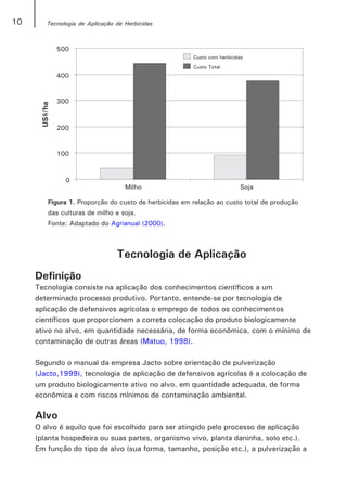 10      Tecnologia de Aplicação de Herbicidas




        Figura 1. Proporção do custo de herbicidas em relação ao custo total de produção
        das culturas de milho e soja.
        Fonte: Adaptado do Agrianual (2000).



                                Tecnologia de Aplicação
     Definição
     Tecnologia consiste na aplicação dos conhecimentos científicos a um
     determinado processo produtivo. Portanto, entende-se por tecnologia de
     aplicação de defensivos agrícolas o emprego de todos os conhecimentos
     científicos que proporcionem a correta colocação do produto biologicamente
     ativo no alvo, em quantidade necessária, de forma econômica, com o mínimo de
     contaminação de outras áreas (Matuo, 1998).

     Segundo o manual da empresa Jacto sobre orientação de pulverização
     (Jacto,1999), tecnologia de aplicação de defensivos agrícolas é a colocação de
     um produto biologicamente ativo no alvo, em quantidade adequada, de forma
     econômica e com riscos mínimos de contaminação ambiental.

     Alvo
     O alvo é aquilo que foi escolhido para ser atingido pelo processo de aplicação
     (planta hospedeira ou suas partes, organismo vivo, planta daninha, solo etc.).
     Em função do tipo de alvo (sua forma, tamanho, posição etc.), a pulverização a
 