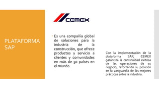 PLATAFORMA
SAP
CEMEX
 Es una compañía global
de soluciones para la
industria de la
construcción, que ofrece
productos y servicio a
clientes y comunidades
en más de 50 países en
el mundo.
Con la implementación de la
plataforma SAP, CEMEX
garantiza la continuidad exitosa
de las operaciones de su
negocio, reforzando su posición
en la vanguardia de las mejores
prácticas entre la industria.
 