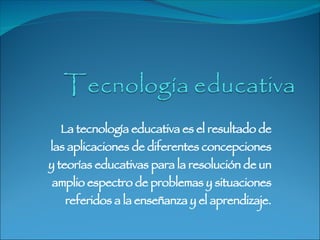 La tecnología educativa es el resultado de las aplicaciones de diferentes concepciones y teorías educativas para la resolución de un amplio espectro de problemas y situaciones referidos a la enseñanza y el aprendizaje. 
