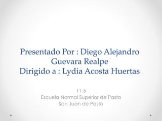 Presentado Por : Diego Alejandro
Guevara Realpe
Dirigido a : Lydia Acosta Huertas
11-5
Escuela Normal Superior de Pasto
San Juan de Pasto
 