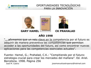 “…  afirmamos que un reto clave en la competencia por el futuro es adquirir de manera preventiva las competencias que permiten acceder a las oportunidades del futuro, así como encontrar nuevas aplicaciones para las competencias esenciales actuales”. Fuente: Hamel, G.; Prahalad, C.K.: “Compitiendo por el futuro: estrategia crucial para crear los mercados del mañana”. Ed. Ariel. Barcelona. 1998. Página 256 CK PRAHALAD GARY HAMEL AÑO 1998 