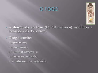  A descoberta do fogo (há 700 mil anos) modificou a
forma de vida do homem;
 O fogo permite:
- aquecer-se;
- assar carne;
- iluminar cavernas;
- afastar os animais;
- transformar os materiais.
 