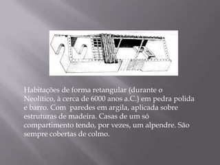 Habitações de forma retangular (durante o
Neolítico, à cerca de 6000 anos a.C.) em pedra polida
e barro. Com paredes em argila, aplicada sobre
estruturas de madeira. Casas de um só
compartimento tendo, por vezes, um alpendre. São
sempre cobertas de colmo.
 