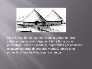As Palafitas (junto aos rios, lagos e pântanos) eram
cabanas que estavam ligadas a terra firme por um
passadiço. Feitas de madeira, suportadas por estacas e
estavam cobertas de material vegetal, sendo uma
proteção e uma facilidade para a pesca.
 