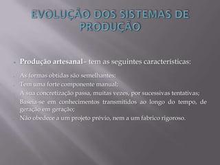  Produção artesanal– tem as seguintes características:
- As formas obtidas são semelhantes;
- Tem uma forte componente manual;
- A sua concretização passa, muitas vezes, por sucessivas tentativas;
- Baseia-se em conhecimentos transmitidos ao longo do tempo, de
geração em geração;
- Não obedece a um projeto prévio, nem a um fabrico rigoroso.
 