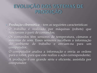  Produção cibernética – tem as seguintes características:
- O trabalho é realizado por máquinas (robots) que
funcionam a parti de comandos;
- Os comandos têm sensores de temperatura, câmaras e
sistemas de som. Esses sensores recolhem a informação
do ambiente de trabalho e enviam-na para um
computador;
- O computador analisa a informação e envia as ordens
para o robot, para que este realize a ação correspondente;
- A produção é em grande série e eficiente, assistida por
computador.
 