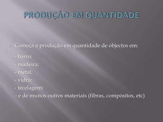  Começa a produção em quantidade de objectos em:
- barro;
- madeira;
- metal;
- vidro;
- tecelagem;
- e de muitos outros materiais (fibras, compósitos, etc)
 