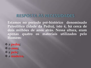 Estamos no período pré-histórico denominado
Paleolítico (Idade da Pedra), isto é, há cerca de
dois milhões de anos atrás. Nessa altura, eram
apenas quatro os materiais utilizados pelo
Homem:
 a pedra;
 o osso;
 a pele;
 a madeira.
 