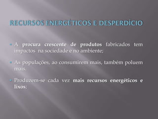  A procura crescente de produtos fabricados tem
impactos na sociedade e no ambiente;
 As populações, ao consumirem mais, também poluem
mais.
 Produzem-se cada vez mais recursos energéticos e
lixos;
 
