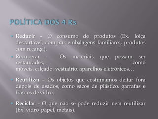  Reduzir – O consumo de produtos (Ex. loiça
descartável, comprar embalagens familiares, produtos
com recarga).
 Recuperar - Os materiais que possam ser
restaurados, como
móveis, calçado, vestuário, aparelhos eletrónicos…
 Reutilizar – Os objetos que costumamos deitar fora
depois de usados, como sacos de plástico, garrafas e
frascos de vidro.
 Reciclar – O que não se pode reduzir nem reutilizar
(Ex. vidro, papel, metais).
 