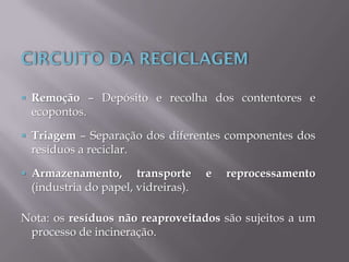  Remoção – Depósito e recolha dos contentores e
ecopontos.
 Triagem – Separação dos diferentes componentes dos
resíduos a reciclar.
 Armazenamento, transporte e reprocessamento
(industria do papel, vidreiras).
Nota: os resíduos não reaproveitados são sujeitos a um
processo de incineração.
 